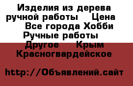 Изделия из дерева ручной работы  › Цена ­ 1 - Все города Хобби. Ручные работы » Другое   . Крым,Красногвардейское